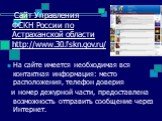 Сайт Управления ФСКН России по Астраханской области http://www.30.fskn.gov.ru/. На сайте имеется необходимая вся контактная информация: место расположения, телефон доверия и номер дежурной части, предоставлена возможность отправить сообщение через Интернет.
