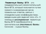 Первичные баллы ЕГЭ – это предварительный (неокончательный) балл ЕГЭ, который получается путем прямого суммирования числа правильных ответов, взятых с определенными коэффициентами, введенными для заданий типа «С». С помощью шкалирования первичные баллы ЕГЭ преобразуются в окончательные (тестовые) ба