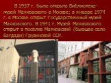 В 1937 г. была открыта Библиотека-музей Маяковского в Москве; в январе 1974 г. в Москве открыт Государственный музей Маяковского. В 1941 г. Музей Маяковского открыт в посёлке Маяковский (бывшее село Багдади) Грузинской ССР.