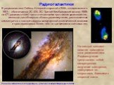 Радиогалактики. Радиогалактика NGC5128 (Центавр A) - результат слияния спиральных галактик. В радиогалактике Лебедь A (первой открытой в 1946г, отождествлена в 1951г - обозначается 3С 405, 3С- Третий Кембриджский каталог 1959г на 471 радиоисточник) часто считающейся прототипом радиогалактик, имеются