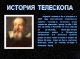 История телескопа. Первый телескоп был построен в 1609 году итальянским астрономом Галилео Галилеем. Телескоп имел скромные размеры (длина трубы 1245 мм, диаметр объектива 53 мм, окуляр 25 диоптрий), несовершенную оптическую схему и 30-кратное увеличение. Он позволил сделать целую серию замечательны