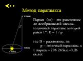 Метод параллакса. Парсек (пк) – это расстояние до воображаемой звезды, годичный параллакс которой равен 1": D = 1 / p где D – расстояние, пк p – годичный параллакс, с 1 парсек = 206 265а.е.=3,26 св.лет.