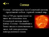 Солнце - центральное тело Солнечной системы - представляет собою горячий газовый шар. Оно в 750 раз превосходит по массе все остальные тела Солнечной системы вместе взятые. Солнце - ближайшая к Земле звезда и единственная из звезд, чей диск различим невооруженным глазом.