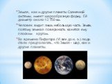Земля, как и другие планеты Солнечной системы, имеет шарообразную форму. Её диаметр около 12 750 км. Человек видит лишь небольшую часть Земли, поэтому земная поверхность кажется ему плоским кругом. Во времена Пифагора (VI век до н. э.) люди стали предполагать, что Земля – шар, как и другие планеты.