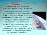 Салют. В апреле 1971 года в космосе появилась первая в мире советская долговременная орбитальная станция «Салют». Масса станции 19 тонн, длина – 16 метров, площадь солнечных батарей – 63 квадратных метра, и объём внутренних помещений – 100 кубических метров. Станция разделена на три отсека. В его со