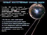 ПЕРВЫЙ ИСКУССТВЕННЫЙ СПУТНИК ЗЕМЛИ. 4 октября 1957 года был запущен на околоземную орбиту первый в истории человечества ПЕРВЫЙ ИСКУССТВЕННЫЙ СПУТНИК ЗЕМЛИ. Его полёт имел ошеломляющий успех и создал Советскому Союзу высокий международный авторитет. «Он был мал, этот самый первый искусственный спутни