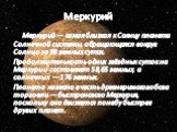 Меркурий. Меркурий — самая близкая к Солнцу планета Солнечной системы, обращающаяся вокруг Солнца за 88 земных суток. Продолжительность одних звёздных суток на Меркурии составляет 58,65 земных, а солнечных — 176 земных. Планета названа в честь древнеримского бога торговли — быстроногого Меркурия, по