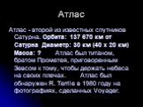 Атлас. Атлас - второй из известных спутников Сатурна. Орбита: 137 670 км от Сатурна Диаметр: 30 км (40 x 20 км) Масса: ? Атлас был титаном, братом Прометея, приговоренным Зевсом к тому, чтобы держать небеса на своих плечах. Атлас был обнаружен R. Terrile в 1980 году на фотографиях, сделанных Voyager