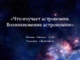 «Что изучает астрономия. Возникновение астрономии» Хамлюк Светлана 11 «Б» Гимназия г.Житковичи