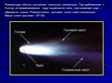 Размер ядра обычно составляет несколько километров. При приближении к Солнцу из прогревающегося ядра выделяются газы, окутывающие ядро – образуется голова. Размер головы достигает сотен тысяч километров. Масса комет достигает 10-5 М.