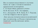 Над созданием искусственного спутника Земли, во главе с основоположником практической космонавтики С. П. Королёвым, работали ученые М. В. Келдыш, М. К. Тихонравов, Н. С. Лидоренко, В. И. Лапко, Б. С. Чекунов, А. В. Бухтияров и многие другие. Дата запуска считается началом космической эры человечеств