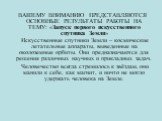 ВАШЕМУ ВНИМАНИЮ ПРЕДСТАВЛЯЮТСЯ ОСНОВНЫЕ РЕЗУЛЬТАТЫ РАБОТЫ НА ТЕМУ: «Запуск первого искусственного спутника Земли» Искусственные спутники Земли – космические летательные аппараты, выведенные на околоземные орбиты. Они предназначаются для решения различных научных и прикладных задач. Человечество всег