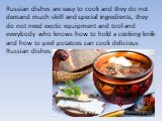 Russian dishes are easy to cook and they do not demand much skill and special ingredients, they do not need exotic equipment and tool and everybody who knows how to hold a cooking knife and how to peel potatoes can cook delicious Russian dishes.