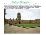 Oxford University. The University of Oxford (informally Oxford University, or simply Oxford) is a public university located in Oxford, United Kingdom. It is the second oldest university in the world and the oldest university in the English-speaking world. The two ancient universities (Cambridge and 