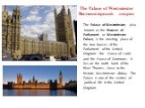 The Palace of Westminster Вестминстерский дворец. The Palace of Westminster, also known as the Houses of Parliament or Westminster Palace, is the meeting place of the two houses of the Parliament of the United Kingdom—the House of Lords and the House of Commons. It lies on the north bank of the Rive