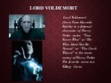 Lord Voldemort. Lord Voldemort (born Tom Marvolo Riddle) is a fictional character of Harry Potter series. "You-Know-Who" or "He-Who-Must-Not-Be-Named“ or “The Dark Wizard” is the main enemy of Harry Potter. His favorite curse is a Killing Curse.