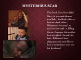 Mysterious scar. The Dark Lord has killed Harry's parents, James and Lily , but baby Harry has survived when Voldemort has tried to murder him with a Killing Curse, because his mother has sacrificed herself for him. Voldemort has disappeared, and Harry has a mysterious scar on his forehead.