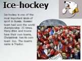 Ice-hockey. Ice-hockey is one of the most important kinds of sport in Russia. Russian team had won the world championship 25 times. Many cities and towns have their own teams, Chelyabinsk has its own team too. The team’s name is Tractor.