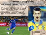 Yevhen Konoplyanka. Yevhen Olehovych Konoplyanka born 29 September 1989) is a Ukrainian footballer who plays for FC Dnipro Dnipropetrovsk in the Ukrainian Premier League and the Ukraine national team. His main position is left-sided winger. A full international since 2010, Konoplyanka played for Ukr