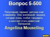 Вопрос 5-500 Angelina Mouseling. Популярная героиня детских книг и видеоигр. Она маленькая мышка, которая очень любит танцевать и мечтает стать известной балериной.