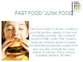FAST FOOD "JUNK FOOD". Fast food is high in calories, contains a lot of fat and few vitamins. In fast food are widely used fats - the unnatural isomers of fatty acids. Their usage is facing the imminent threat of obesity, because they increase the weight more than any other food with the s