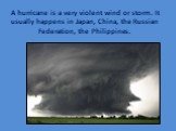 A hurricane is a very violent wind or storm. It usually happens in Japan, China, the Russian Federation, the Philippines.