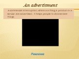 An advertisment. a commercial interruption, where a a thing, a product or a service are advertised . It helps people to choose best things. Реклама