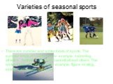 Varieties of seasonal sports. There are summer and winter kinds of sports. The summer kinds of sports are, for example, swimming, athletics, football, volleyball, basketball and others. The winter kinds of sports are, for example, figure skating, skiing, ice hockey and so on.