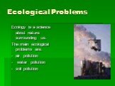 Ecological Problems. Ecology is a science about nature surrounding us. The main ecological problems are: air pollution water pollution soil pollution