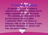 From the History St.Valentine ’s Day is neither a national nor a religious holiday, but it’s wildly celebrated all over the world. The celebrating dates back to the ancient Roman festival called "Lupercalia" which took place on February 14th or 15th in honor of Juno, the Roman Goddess of w