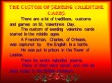 The Custom of Sending Valentine Cards. There are a lot of traditions, customs and games on St. Valentine’s Day. The custom of sending valentine cards started in the middle ages. A Frenchman, Charles, of Orleans, was captured by the English in a battle. He was put in prison in the Tower of London. Th