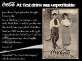 At first drink was unprofitable. Just about 9 people a day bought Coca-Cola. So, at the first year receipts was only 50 dollars. And for production this drink was expended 70 dollars. And in 1888 Pemberton sold right to production of the Coca-Cola. In 1892 businessman Asa Candler, Who was the new ow