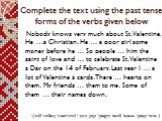 Complete the text using the past tense forms of the verbs given below. Nobody knows very much about St. Valentine. He …a Christian. He … a poor girl some money before he … So people … him the saint of love and … to celebrate St. Valentine s Day on the 14 of February. Last year I … a lot of Valentine