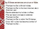 Say if these sentences are true or false. Thanksgiving Day is British holiday. Thanksgiving Day is the most important day in American year. People celebrate this holiday in offices. They eat bacon and eggs to celebrate Thanksgiving Day. Thanksgiving Day is rather like Christmas. Since 1621 turkey ha