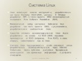 Linux использует многие инструменты, разработанные как части Berkeley BSD UNIX, системы X Window разработки MIT, а также проекта GNU некоммерческой ассоциации Free Software Foundation (FSF). Минимальный набор системных библиотек был разработан как часть проекта GNU, с улучшениями, разработанными соо