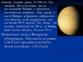 Диаметр планеты равен 12 100 км. Это значение было получено после исследования Венеры с помощью космических аппаратов. Зная радиус и массу Венеры, астрономы определили силу тяжести на её поверхности: она составляет 89% земной. Это значит, что человек, имеющий вес 80 кг, на Венере будет весить немног