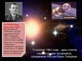 12 апреля 1961 года – день полета первого в мире космонавта, гражданина России Юрия Гагарина. ГАГАРИН Юрий Алексеевич (1934-68), российский космонавт, летчик-космонавт СССР (1961), совершил полет в космос на космическом корабле «Восток». Участвовал в обучении и тренировке экипажей космонавтов. Погиб