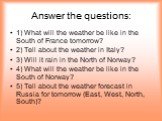 Answer the questions: 1) What will the weather be like in the South of France tomorrow? 2) Tell about the weather in Italy? 3) Will it rain in the North of Norway? 4) What will the weather be like in the South of Norway? 5) Tell about the weather forecast in Russia for tomorrow (East, West, North, S