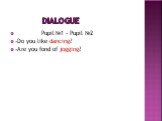 Dialogue. Pupil №1 - Pupil №2 -Do you like dancing? -Are you fond of jogging?