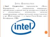 Intel Corporation. Intel Corporation (произносится «И́нтэл Карпэре́йшн») — американская корпорация, производящая широкий спектр электронных устройств и компьютерных компонентов, включая микропроцессоры, наборы системной логики (чипсеты) и др. Штаб-квартира — в городе Санта-Клара, штат Калифорния, СШ