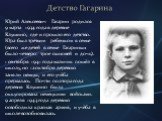 Детство Гагарина. Юрий Алексеевич Гагарин родился 9 марта 1934 года в деревне Клушино, где и прошло его детство. Юра был третьим ребенком в семье (всего же детей в семье Гагариных было четверо: трое сыновей и дочь). 1 сентября 1941 года мальчик пошёл в школу, но 12 октября деревню заняли немцы, и ег