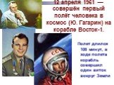 12 апреля 1961 — совершён первый полёт человека в космос (Ю. Гагарин) на корабле Восток-1. Полет длился 108 минут, в ходе полета корабль совершил один виток вокруг Земли