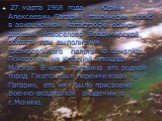 27 марта 1968 года Юрий Алексеевич Гагарин трагически погиб в авиационной катастрофе вблизи деревни Новосёлово Владимирской области при выполнении тренировочного полёта на самолёте. Похоронен на Красной площади в Москве. В честь Гагарина его родной город Гжатск был переименован в Гагарин, его имя бы