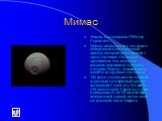 Мимас. Мимас был открыт в 1789 году Гершелем. Мимас необычен тем, что на нем обнаружили один огромный кратер, который имеет размер с треть спутника. Он покрыт трещинами, что, вероятно, вызвано приливным влиянием Сатурна: Мимас - ближайший к планете из крупных спутников. На фото можно увидеть тот сам