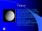 Тефия. Тефия была открыта в 1684 году Дж. Кассини. Тефия знаменита своей огромной трещиной-разломом, протяженностью 2000 км - три четверти длины экватора спутника! Фотографии Тефии, полученные от «Вояджера 2», показали большой гладкий кратер с треть диаметра самого спутника, названный Одиссеем. Он б