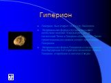 Гиперион. Гиперион был открыт 1848 году Ласселем. Неправильная форма спутника вызывает необычное явление: Каждый раз, когда гигантский Титан и Гиперион сближаются, Титан гравитационными силами меняет ориентацию Гипериона. Неправильная форма Гипериона и следы давней бомбардировки метеоритами позволяю
