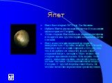 Япет. Япет был открыт 1671 году Дж. Кассини. Орбита Япета расположена в почти 4-х миллионах километров от Сатурна. Одна сторона Япета обильно усыпана кратерами, в то время как другая сторона оказывается почти гладкой. Япет известен неоднородной по яркости поверхностью. Спутник, подобно Луне с Землей