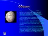 Оберон. Оберон был открыт Гершелем в 1787 году Оберон, самый внешний из пяти больших спутников, также имеет старую, покрытую кратерами поверхность, с неяркими следами внутренней деятельности Два спутника Урана -Оберон и Умбриэль - кажутся совершенно одинаковыми, хотя Оберон на 35% больше. Все больши