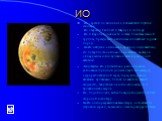 ИО. Ио - третий по величине и ближайший спутник юпитера. Ио открыли Галилей и Мариус в 1610 году. Ио и Европа подобны по составу планетам земной группы, прежде всего наличием силикатных горных пород. На Ио найдено очень мало кратеров, следовательно, его поверхность очень молода. Вместо кратеров обна