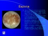 Европа. Европа - четвертый по величине спутник Юпитер. Европа была открыта Галилеем и Мариусом в 1610 году. Европа и Ио подобны по составу планетам земной группы: они также главным образом состоят из силикатной горной породы. В отличие от Ио Европа сверху покрыта тонким слоем льда. Недавние данные с